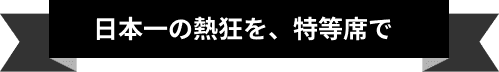 日本一の熱狂を、特等席で